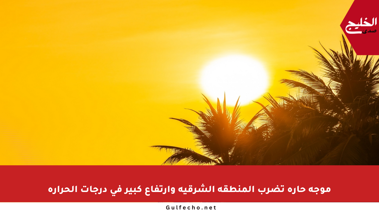 موجة حارة تضرب المنطقة الشرقية وارتفاع كبير في درجات الحرارة